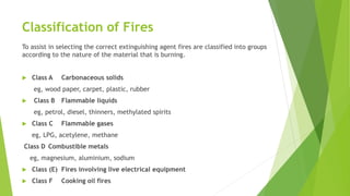 Classification of Fires
To assist in selecting the correct extinguishing agent fires are classified into groups
according to the nature of the material that is burning.
 Class A Carbonaceous solids
eg, wood paper, carpet, plastic, rubber
 Class B Flammable liquids
eg, petrol, diesel, thinners, methylated spirits
 Class C Flammable gases
eg, LPG, acetylene, methane
Class D Combustible metals
eg, magnesium, aluminium, sodium
 Class (E) Fires involving live electrical equipment
 Class F Cooking oil fires
 