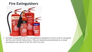 Fire Extinguishers
 Portable extinguishers are first aid appliances designed to control and/or extinguish
the fire until further help arrives. They are selected and positioned on a vessel
according to the nature of the fire risk in an area.
 