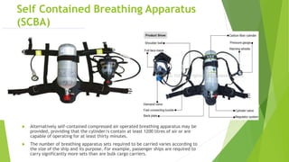 Self Contained Breathing Apparatus
(SCBA)
 Alternatively self-contained compressed air operated breathing apparatus may be
provided, providing that the cylinder/s contain at least 1200 litres of air or are
capable of operating for at least thirty minutes.
 The number of breathing apparatus sets required to be carried varies according to
the size of the ship and its purpose. For example, passenger ships are required to
carry significantly more sets than are bulk cargo carriers.
 