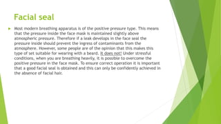 Facial seal
 Most modern breathing apparatus is of the positive pressure type. This means
that the pressure inside the face mask is maintained slightly above
atmospheric pressure. Therefore if a leak develops in the face seal the
pressure inside should prevent the ingress of contaminants from the
atmosphere. However, some people are of the opinion that this makes this
type of set suitable for wearing with a beard. It does not! Under stressful
conditions, when you are breathing heavily, it is possible to overcome the
positive pressure in the face mask. To ensure correct operation it is important
that a good facial seal is obtained and this can only be confidently achieved in
the absence of facial hair.
 