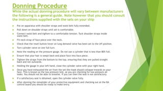 Donning Procedure
While the actual donning procedure will vary between manufacturers
the following is a general guide. Note however that you should consult
the instructions supplied with the sets on your ship
 Put on apparatus with shoulder straps and waist belt fully extended.
 Pull down on shoulder straps until set is comfortable.
 Connect waist belt and tighten to a comfortable tension. Tuck shoulder straps inside
waist belt.
 Fit neck strap of face piece over the neck.
 Check that the reset button/lever on lung demand valve has been set to the off position.
 Turn cylinder valve on one full turn.
 Note the reading on the pressure gauge. Do not use a cylinder that is less than 80% full.
 Ensure that your hair is swept back and place face into face piece.
 Tighten the straps from the bottom to the top, ensuring that they are pulled straight
back and not outwards.
 Holding the gauge in your left hand, close the cylinder valve with your right hand.
 Once you have exhausted the air from the set the mask should collapse inwards on your
face. This is known as the low pressure test, as you are checking for low pressure air
leaks. You should not be able to breathe. If you can then the seal is not satisfactory.
 If a satisfactory seal is obtained, open the cylinder valve fully.
 After donning the remainder of your protective equipment and checking out at the BA
control board you should be ready to make entry.
 