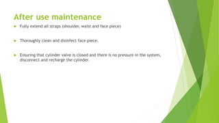 After use maintenance
 Fully extend all straps (shoulder, waist and face piece)
 Thoroughly clean and disinfect face piece.
 Ensuring that cylinder valve is closed and there is no pressure in the system,
disconnect and recharge the cylinder.
 