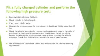 Fit a fully charged cylinder and perform the
following high pressure test:
 Open cylinder valve one full turn.
 Check cylinder is fully charged.
 If so, close cylinder valve.
 Observe the pressure gauge for one minute. It should not fall by more than 10
bar.
 Check the whistle operation by cupping the lung demand valve in the palm of
your hand. Activate the by pass valve and slowly bleed the air out of the
system. Looking at the pressure gauge, note at what pressure the whistle
activates. Check that this is within the manufacturer’s specifications.
 The manufacturer’s handbook should also be consulted for routine servicing
requirements.
 