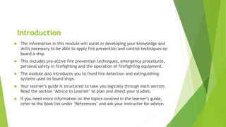 Introduction
 The information in this module will assist in developing your knowledge and
skills necessary to be able to apply fire prevention and control techniques on
board a ship.
 This includes pro-active fire prevention techniques, emergency procedures,
personal safety in firefighting and the operation of firefighting equipment.
 The module also introduces you to fixed fire detection and extinguishing
systems used on board ships.
 Your learner’s guide is structured to take you logically through each section.
Read the section ‘Advice to Learner’ to plan and direct your studies.
 If you need more information on the topics covered in the learner’s guide,
refer to the book list under ‘References’ and ask your instructor for advice.
 