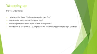 Wrapping up
Did you understand:
 what are the three (3) elements require by a fire?
 How the fire easily spread 0n-board ship?
 How to operate different types of fire extinguishers?
 How to don & use the CABA (Compressed Air Breathing Apparatus) to fight the fire?
 