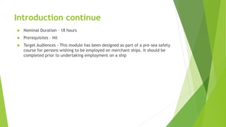 Introduction continue
 Nominal Duration – 18 hours
 Prerequisites – Nil
 Target Audiences - This module has been designed as part of a pre-sea safety
course for persons wishing to be employed on merchant ships. It should be
completed prior to undertaking employment on a ship
 