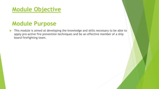 Module Objective
Module Purpose
 This module is aimed at developing the knowledge and skills necessary to be able to
apply pro-active fire prevention techniques and be an effective member of a ship
board firefighting team.
 