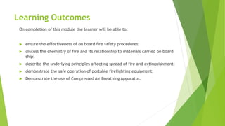 Learning Outcomes
On completion of this module the learner will be able to:
 ensure the effectiveness of on board fire safety procedures;
 discuss the chemistry of fire and its relationship to materials carried on board
ship;
 describe the underlying principles affecting spread of fire and extinguishment;
 demonstrate the safe operation of portable firefighting equipment;
 Demonstrate the use of Compressed Air Breathing Apparatus.
 