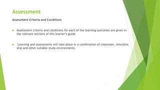 Assessment
Assessment Criteria and Conditions
 Assessment criteria and conditions for each of the learning outcomes are given in
the relevant sections of this learner’s guide.
 Learning and assessments will take place in a combination of classroom, simulator,
ship and other suitable study environments.
 