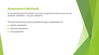 Assessment Methods
To successfully pass this module, you must complete all events so you can be
assessed: competent / not yet competent.
The learning outcomes may be assessed through a combination of:
 written assessment;
 practical assessment;
 oral assessment.
 