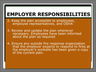 EMPLOYER RESPONSIBILITIES
2. Keep the plan accessible to   employees,
   employee representatives,     and OSHA

3. Review and update the plan whenever
   necessary. Employees have been informed
   about the plan as required

4. Ensure any outside fire response organization
    that the employer expects to respond to fires at
    the employer's worksite has been given a copy
    of the current plan.
 