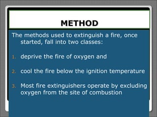 METHOD
The methods used to extinguish a fire, once
   started, fall into two classes:

1.   deprive the fire of oxygen and

2.   cool the fire below the ignition temperature

3.   Most fire extinguishers operate by excluding
     oxygen from the site of combustion
 