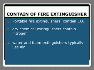 CONTAIN OF FIRE EXTINGUISHER
1.   Portable fire extinguishers contain CO2

2.   dry chemical extinguishers contain
     nitrogen

3.   water and foam extinguishers typically
     use air
 