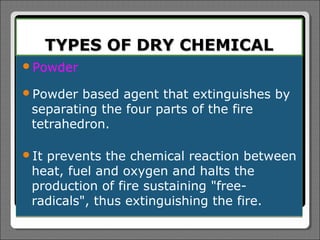 TYPES OF DRY CHEMICAL
Powder

Powder  based agent that extinguishes by
 separating the four parts of the fire
 tetrahedron.

Itprevents the chemical reaction between
 heat, fuel and oxygen and halts the
 production of fire sustaining "free-
 radicals", thus extinguishing the fire.
 