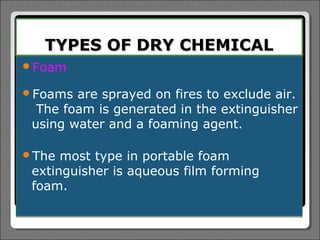 TYPES OF DRY CHEMICAL
Foam

Foams  are sprayed on fires to exclude air.
  The foam is generated in the extinguisher
 using water and a foaming agent.

The  most type in portable foam
 extinguisher is aqueous film forming
 foam.
 