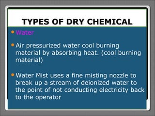 TYPES OF DRY CHEMICAL
Water

Airpressurized water cool burning
 material by absorbing heat. (cool burning
 material)

Water  Mist uses a fine misting nozzle to
 break up a stream of deionized water to
 the point of not conducting electricity back
 to the operator
 