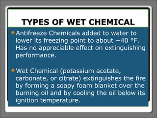 TYPES OF WET CHEMICAL
Antifreeze  Chemicals added to water to
 lower its freezing point to about −40 °F.
 Has no appreciable effect on extinguishing
 performance.

Wet   Chemical (potassium acetate,
 carbonate, or citrate) extinguishes the fire
 by forming a soapy foam blanket over the
 burning oil and by cooling the oil below its
 ignition temperature.
 