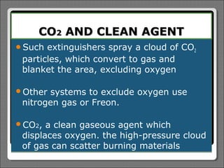 CO2 AND CLEAN AGENT
Such  extinguishers spray a cloud of CO2
 particles, which convert to gas and
 blanket the area, excluding oxygen

Other systems to exclude oxygen use
 nitrogen gas or Freon.

CO2,  a clean gaseous agent which
 displaces oxygen. the high-pressure cloud
 of gas can scatter burning materials
 