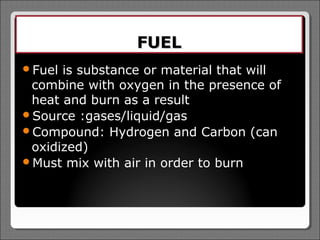 FUEL
Fuel is substance or material that will
 combine with oxygen in the presence of
 heat and burn as a result
Source :gases/liquid/gas
Compound: Hydrogen and Carbon (can
 oxidized)
Must mix with air in order to burn
 