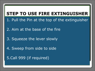 STEP TO USE FIRE EXTINGUISHER
1. Pull the Pin at the top of the extinguisher

2. Aim at the base of the fire

3. Squeeze the lever slowly

4. Sweep from side to side

5.Call 999 (if required)
 