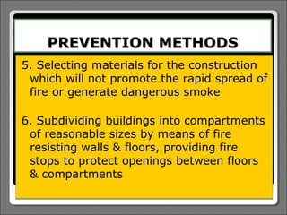 PREVENTION METHODS
5. Selecting materials for the construction
 which will not promote the rapid spread of
 fire or generate dangerous smoke

6. Subdividing buildings into compartments
 of reasonable sizes by means of fire
 resisting walls & floors, providing fire
 stops to protect openings between floors
 & compartments
 