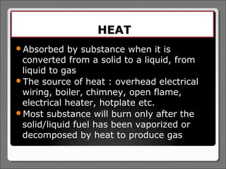 HEAT
Absorbed   by substance when it is
 converted from a solid to a liquid, from
 liquid to gas
The source of heat : overhead electrical
 wiring, boiler, chimney, open flame,
 electrical heater, hotplate etc.
Most substance will burn only after the
 solid/liquid fuel has been vaporized or
 decomposed by heat to produce gas
 