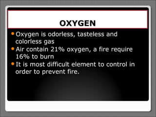 OXYGEN
Oxygen   is odorless, tasteless and
 colorless gas
Air contain 21% oxygen, a fire require
 16% to burn
It is most difficult element to control in
 order to prevent fire.
 