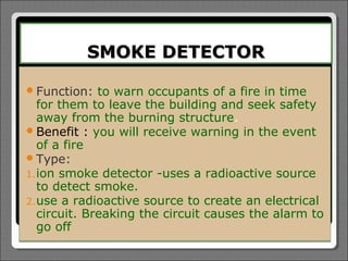 SMOKE DETECTOR

 Function:   to warn occupants of a fire in time
   for them to leave the building and seek safety
   away from the burning structure.
 Benefit : you will receive warning in the event
   of a fire
 Type:
1. ion smoke detector -uses a radioactive source
   to detect smoke.
2. use a radioactive source to create an electrical
   circuit. Breaking the circuit causes the alarm to
   go off
 