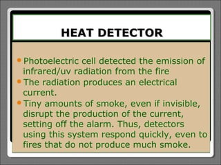 HEAT DETECTOR

Photoelectric  cell detected the emission of
 infrared/uv radiation from the fire
The radiation produces an electrical
 current.
Tiny amounts of smoke, even if invisible,
 disrupt the production of the current,
 setting off the alarm. Thus, detectors
 using this system respond quickly, even to
 fires that do not produce much smoke.
 