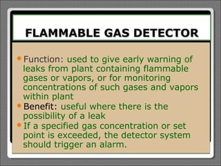 FLAMMABLE GAS DETECTOR

Function:  used to give early warning of
 leaks from plant containing flammable
 gases or vapors, or for monitoring
 concentrations of such gases and vapors
 within plant
Benefit: useful where there is the
 possibility of a leak
If a specified gas concentration or set
 point is exceeded, the detector system
 should trigger an alarm.
 