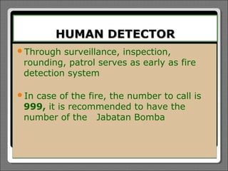 HUMAN DETECTOR
Through  surveillance, inspection,
 rounding, patrol serves as early as fire
 detection system

Incase of the fire, the number to call is
 999, it is recommended to have the
 number of the Jabatan Bomba
 