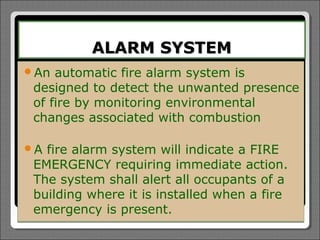 ALARM SYSTEM
An  automatic fire alarm system is
 designed to detect the unwanted presence
 of fire by monitoring environmental
 changes associated with combustion

A fire alarm system will indicate a FIRE
 EMERGENCY requiring immediate action.
 The system shall alert all occupants of a
 building where it is installed when a fire
 emergency is present.
 