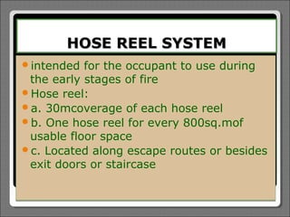 HOSE REEL SYSTEM
intended  for the occupant to use during
 the early stages of fire
Hose reel:
a. 30mcoverage of each hose reel
b. One hose reel for every 800sq.mof
 usable floor space
c. Located along escape routes or besides
 exit doors or staircase
 