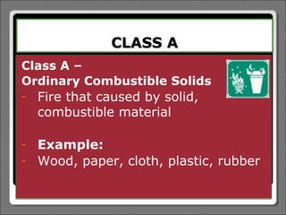 CLASS A
Class A –
Ordinary Combustible Solids
-   Fire that caused by solid,
    combustible material

-   Example:
-   Wood, paper, cloth, plastic, rubber
 