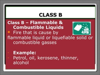 CLASS B
Class B – Flammable &
   Combustible Liquids
 Fire that is cause by
flammable liquid or liquefiable solid or
   combustible gasses

-   Example:
-   Petrol, oil, kerosene, thinner,
    alcohol
 