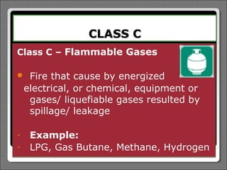 CLASS C
Class C – Flammable Gases

    Fire that cause by energized
    electrical, or chemical, equipment   or
     gases/ liquefiable gases resulted   by
     spillage/ leakage

-    Example:
-    LPG, Gas Butane, Methane, Hydrogen
 