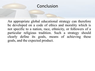 Conclusion	An appropriate global educational strategy can therefore be developed on a code of ethics and morality which is not specific to a nation, race, ethnicity, or followers of a particular religious tradition. Such a strategy should clearly define its goals, means of achieving these goals, and the expected product.