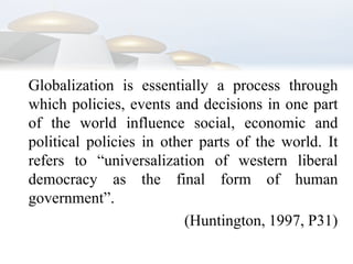 	Globalization is essentially a process through which policies, events and decisions in one part of the world influence social, economic and political policies in other parts of the world. It refers to “universalization of western liberal democracy as the final form of human government”.(Huntington, 1997, P31)