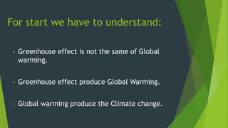 • Greenhouse effect is not the same of Global
warming.
• Greenhouse effect produce Global Warming.
• Global warming produce the Climate change.
For start we have to understand:
 