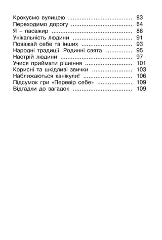 Крокуємо вулицею ..................................... 83
Переходимо дорогу .................................... 84
Я – пасажир ............................................... 88
Унікальність людини ................................... 91
Поважай себе та інших .............................. 93
Народні традиції. Родинні свята ................ 95
Настрій людини .......................................... 97
Учися приймати рішення ............................ 101
Корисні та шкідливі звички ........................ 103
Наближаються канікули! ............................. 106
Підсумок гри «Перевір себе» ..................... 109
Відгадки до загадок ................................... 109
 