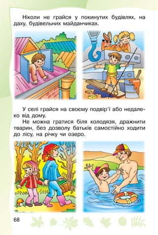 68
Ніколи не грайся у покинутих будівлях, на
даху, будівельних майданчиках.
У селі грайся на своєму подвір’ї або недале­
ко від дому.
Не можна гратися біля колодязя, дражнити
тварин, без дозволу батьків самостійно ходити
до лісу, на річку чи озеро.
 