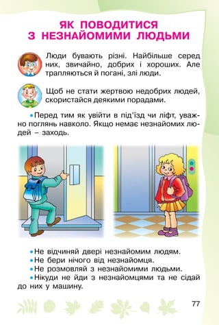 77
ЯК ПОВОДИТИСЯ
З НЕЗНАЙОМИМИ ЛЮДЬМИ
Люди бувають різні. Найбільше серед
них, звичайно, добрих і хороших. Але
трап­ляються й погані, злі люди.
Щоб не стати жертвою недобрих людей,
скористайся деякими порадами.
• Перед тим як увійти в під’їзд чи ліфт, уваж­
но поглянь навколо. Якщо немає незнайомих лю­
дей  – заходь.
• Не відчиняй двері незнайомим людям.
• Не бери нічого від незнайомця.
• Не розмовляй з незнайомими людьми.
• Нікуди не йди з незнайомцями та не сідай
до них у машину.
 