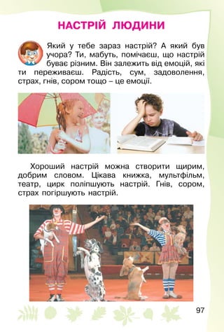 97
НАСТРІЙ ЛЮДИНИ
Який у тебе зараз настрій? A який був
учора? Ти, мабуть, помічаєш, що настрій
буває різним. Він залежить від емоцій, які
ти переживаєш. Радість, сум, задоволення,
страх, гнів, сором тощо – це емоції.
Хороший настрій можна створити щирим,
добрим словом. Цікава книжка, мультфільм,
театр, цирк поліпшують настрій. Гнів, сором,
страх погіршують настрій.
 