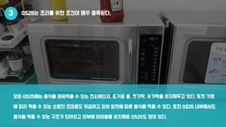 GS25는 조리를 위한 조건이 매우 충족된다.
모든 GS25에는 음식을 데워먹을 수 있는 전자레인지, 뜨거운 물, 젓가락, 숫가락을 비치해두고 있다. 또한 기호
에 따라 먹을 수 있는 소량의 조미료도 취급하고 있어 입맛에 따른 음식을 먹을 수 있다. 또한 GS25 내부에서도
음식을 먹을 수 있는 구조가 되어있고 외부에 테이블을 비치해둔 GS25도 많이 있다.
3
 