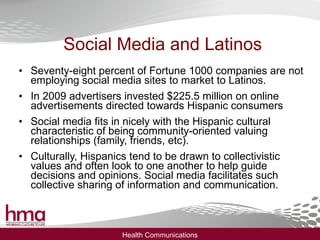 Social Media and Latinos Seventy-eight percent of Fortune 1000 companies are not employing social media sites to market to Latinos. In 2009 advertisers invested $225.5 million on online advertisements directed towards Hispanic consumers Social media fits in nicely with the Hispanic cultural characteristic of being community-oriented valuing relationships (family, friends, etc). Culturally, Hispanics tend to be drawn to collectivistic values and often look to one another to help guide decisions and opinions. Social media facilitates such collective sharing of information and communication. 