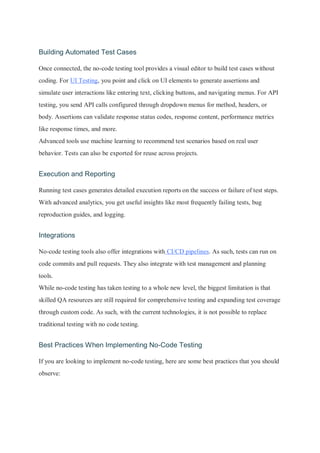 Building Automated Test Cases
Once connected, the no-code testing tool provides a visual editor to build test cases without
coding. For UI Testing, you point and click on UI elements to generate assertions and
simulate user interactions like entering text, clicking buttons, and navigating menus. For API
testing, you send API calls configured through dropdown menus for method, headers, or
body. Assertions can validate response status codes, response content, performance metrics
like response times, and more.
Advanced tools use machine learning to recommend test scenarios based on real user
behavior. Tests can also be exported for reuse across projects.
Execution and Reporting
Running test cases generates detailed execution reports on the success or failure of test steps.
With advanced analytics, you get useful insights like most frequently failing tests, bug
reproduction guides, and logging.
Integrations
No-code testing tools also offer integrations with CI/CD pipelines. As such, tests can run on
code commits and pull requests. They also integrate with test management and planning
tools.
While no-code testing has taken testing to a whole new level, the biggest limitation is that
skilled QA resources are still required for comprehensive testing and expanding test coverage
through custom code. As such, with the current technologies, it is not possible to replace
traditional testing with no code testing.
Best Practices When Implementing No-Code Testing
If you are looking to implement no-code testing, here are some best practices that you should
observe:
 