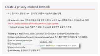 Create a privacy-enabled network
- 이전 챕터에서 실습한 QBFT 합의 알고리즘에 기반하여 실습 진행
- 각 Node-<N>/data 디렉토리에서 아래 명령 수행(각 노드의 data 디렉토리에서 기 실습한 db 삭제)
rm -rf caches/ database/ DATABASE_METADATA.json uploads
☞ bonsai는 privacy mode 지원하지 않음  forest로 설정하여 실습하기 위함
- Tessera 설치 (https://docs.tessera.consensys.io/HowTo/Get-started/Install/Distribution)
① https://github.com/ConsenSys/tessera/releases/latest 에서 최신 버전 다운로드 및 서버 업로드
② tar xvf tessera-[version].tar
③ vi /etc/profile
④ source /etc/profile
⑤ tessera help 명령어로 정상동작 확인
환경변수 추가
 