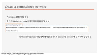 Create a permissioned network
Permission 설정 파일 생성
각 노드 Node-<N>/data 디렉토리에 아래 파일 생성
accounts-allowlist=["0xfe3b557e8fb62b89f4916b721be55ceb828dbd73", "0x627306090abaB3A6e1400e9345bC60c78a8BEf57"]
nodes-allowlist=[]
permissions_config.toml
Permission에 genesis파일에서 명시한 첫 2개의 account만 allowlist에 추가하여 실습하기
source : https://besu.hyperledger.org/private-networks
 