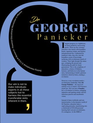 magine progress as a lighthouse,
Iits beam guided by unwavering
spirits. These are the visionary
educators who march with boundless
hearts, ingenious minds, and fearless
entrepreneurial ﬁre. Undaunted by
tradition's tides, they dive into the
boundless ocean of knowledge,
surfacing with revolutionary pearls of
wisdom. Their light disrupts the status
quo, reshaping the present and
illuminating the path for future
generations. This is the symphony of
education, a chorus of thinkers,
learners, and believers in the human
story, harmonizing to build a glorious
tomorrow, brick by brick, creating a
revolution.
However, every revolution needs a
revolutionary leadership. Meet Dr
George Panicker – the maverick
making waves in India's 2024 business
landscape. He's not just a Founder,
he's a revolution in motion, reshaping
industries and igniting minds with his
infectious passion and unorthodox
vision.
Instead of dusty textbooks and rote
memorization, in the dynamic world of
Dr Panicker, education takes a
captivating pirouette, transforming into
a whirlwind of STEAM-powered
learning that's not just revolutionary,
it's contagious. As the CEO of
n
o
i
t
o
M
n
i
n
o
i
t
u
l
o
v
e
R
l
a
n
o
i
t
a
c
u
d
E
d
e
r
e
w
o
P
-
h
c
r
a
e
s
e
R
M
.
A
.
E
.T.S lanoitanretnI gnitteS
Our aim is not to
make individuals
experts in all these
subjects but to
harness the essential
transferable skills
inherent in them.
 