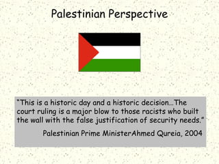 “ This is a historic day and a historic decision…The court ruling is a major blow to those racists who built the wall with the false justification of security needs.” Palestinian Prime MinisterAhmed Qureia, 2004 Palestinian Perspective 